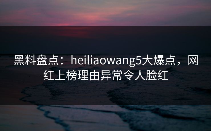 黑料盘点：heiliaowang5大爆点，网红上榜理由异常令人脸红