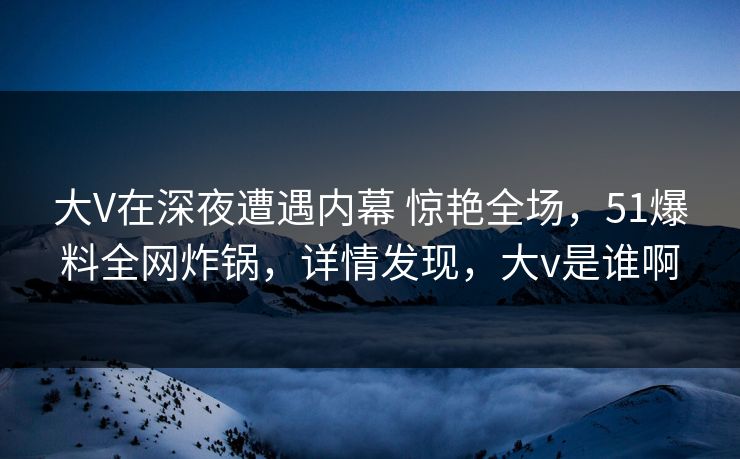 大V在深夜遭遇内幕 惊艳全场，51爆料全网炸锅，详情发现，大v是谁啊