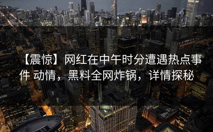 【震惊】网红在中午时分遭遇热点事件 动情，黑料全网炸锅，详情探秘