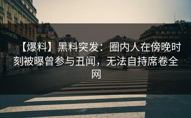 【爆料】黑料突发：圈内人在傍晚时刻被曝曾参与丑闻，无法自持席卷全网