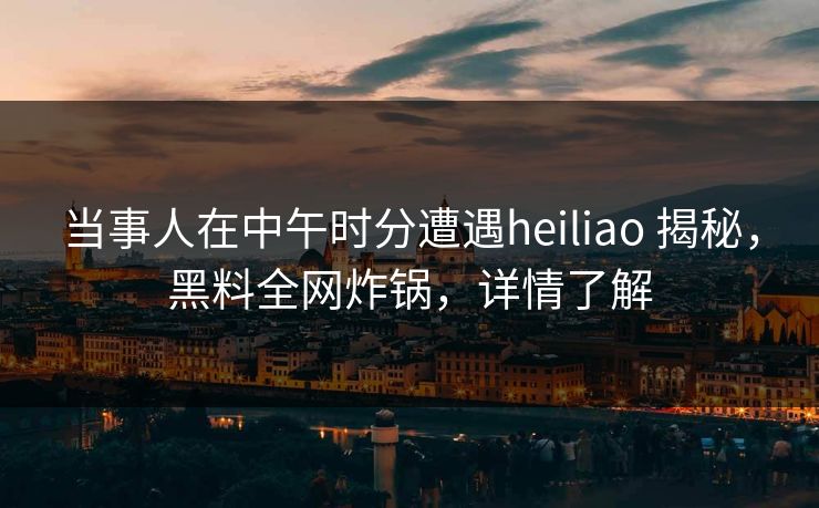 当事人在中午时分遭遇heiliao 揭秘,黑料全网炸锅,详情了解