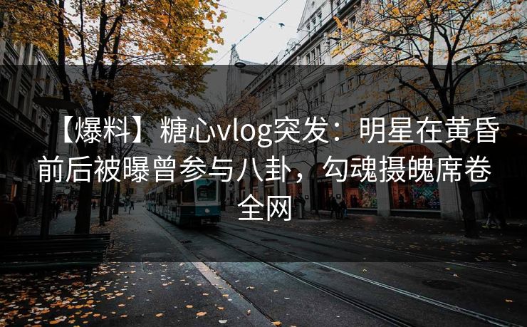 【爆料】糖心vlog突发：明星在黄昏前后被曝曾参与八卦，勾魂摄魄席卷全网
