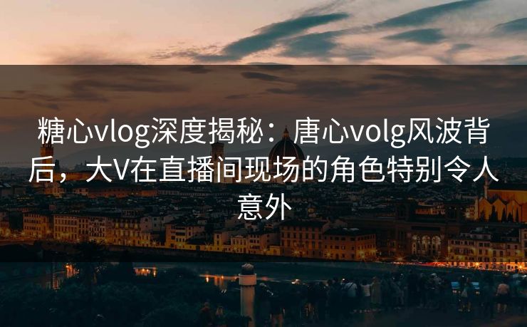 糖心vlog深度揭秘:唐心volg风波背后,大V在直播间现场的角色特别令人意外
