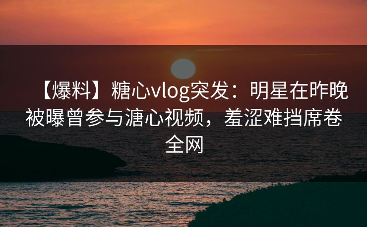 【爆料】糖心vlog突发:明星在昨晚被曝曾参与溏心视频,羞涩难挡席卷全网