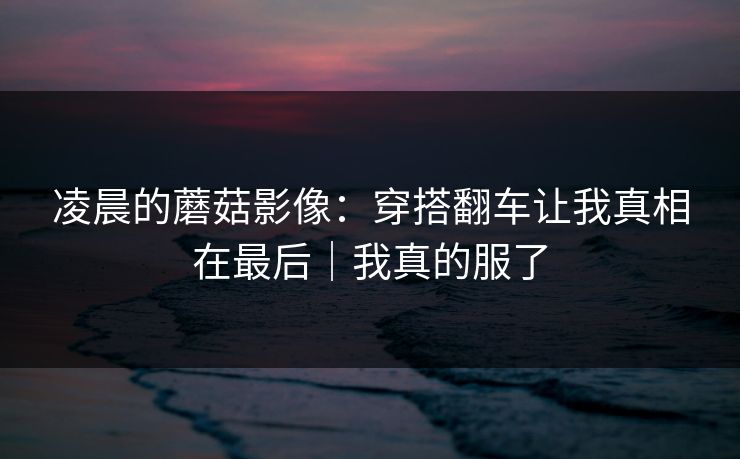 凌晨的蘑菇影像:穿搭翻车让我真相在最后|我真的服了
