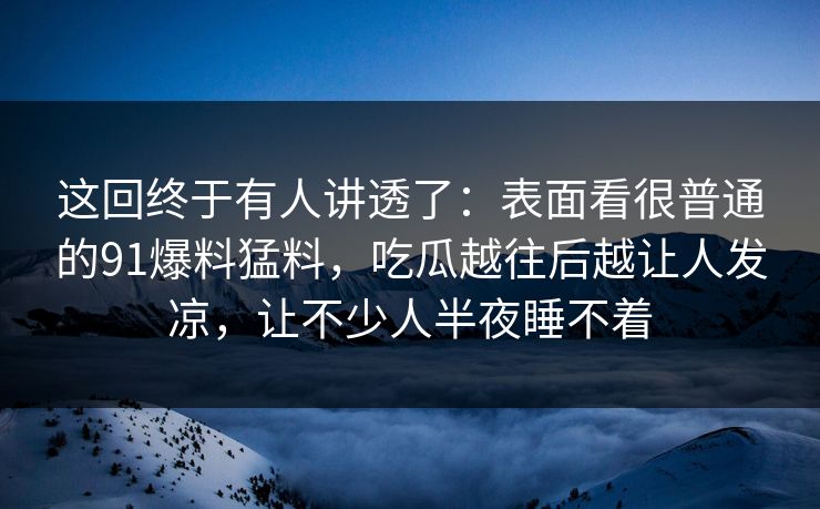 这回终于有人讲透了：表面看很普通的91爆料猛料，吃瓜越往后越让人发凉，让不少人半夜睡不着