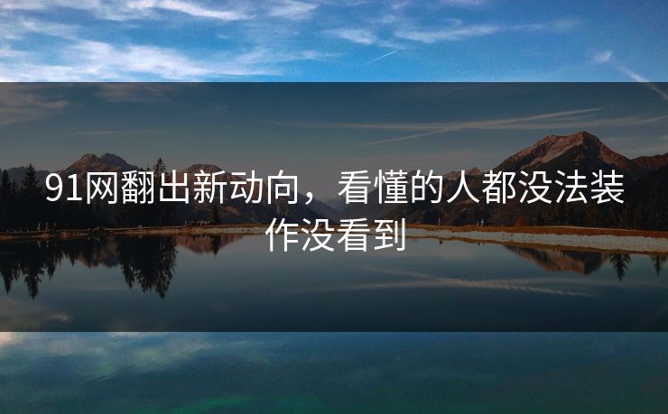 91网翻出新动向,看懂的人都没法装作没看到