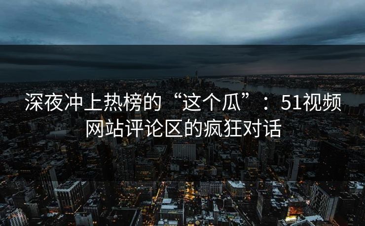 深夜冲上热榜的“这个瓜”:51视频网站评论区的疯狂对话