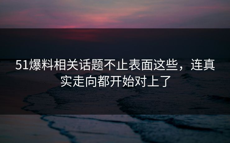 51爆料相关话题不止表面这些，连真实走向都开始对上了