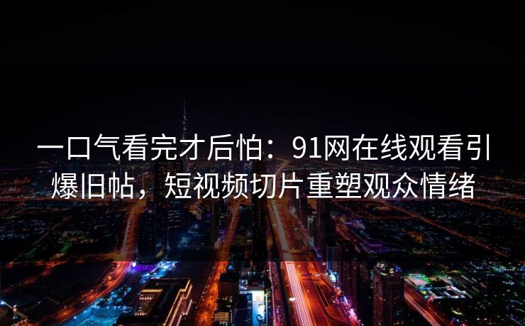 一口气看完才后怕：91网在线观看引爆旧帖，短视频切片重塑观众情绪
