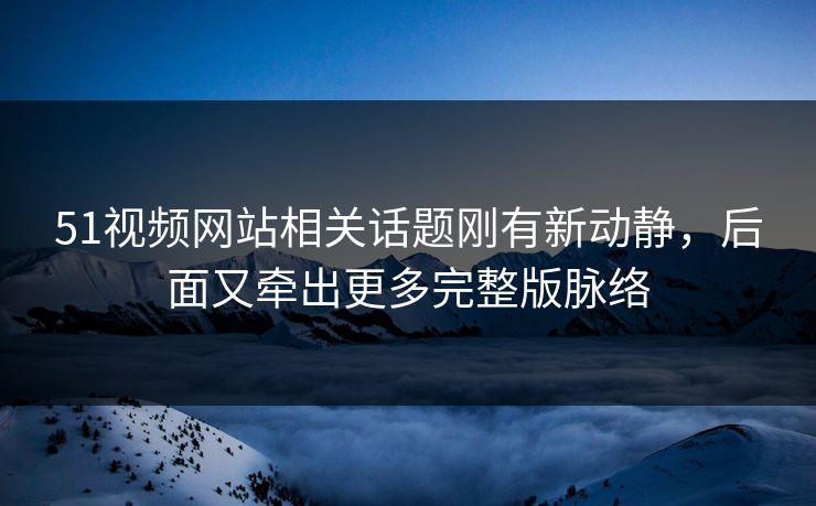 51视频网站相关话题刚有新动静，后面又牵出更多完整版脉络