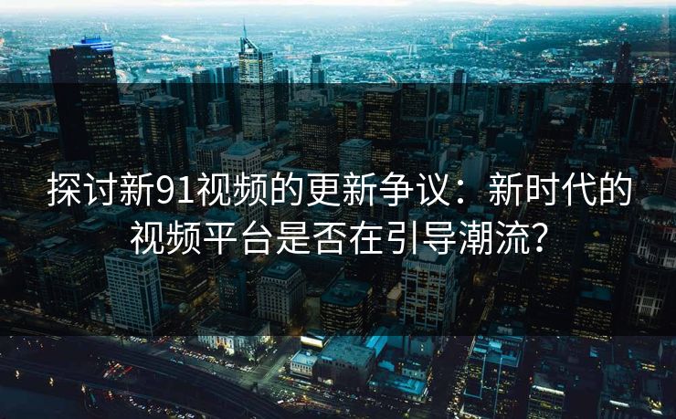探讨新91视频的更新争议：新时代的视频平台是否在引导潮流？