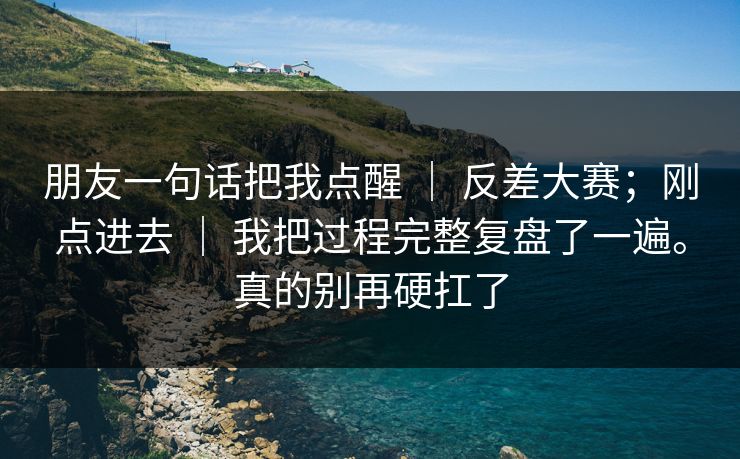朋友一句话把我点醒 | 反差大赛;刚点进去 | 我把过程完整复盘了一遍。真的别再硬扛了