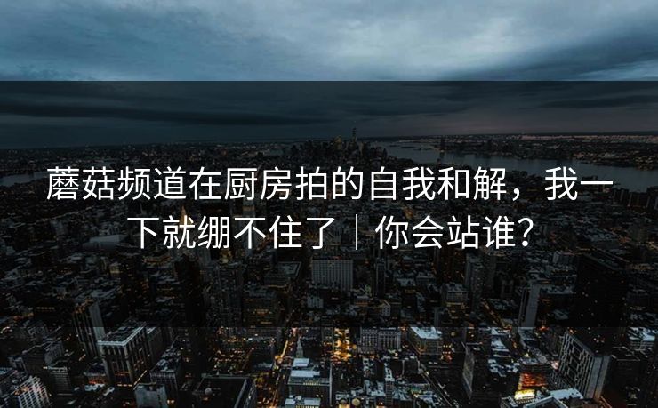 蘑菇频道在厨房拍的自我和解,我一下就绷不住了|你会站谁?